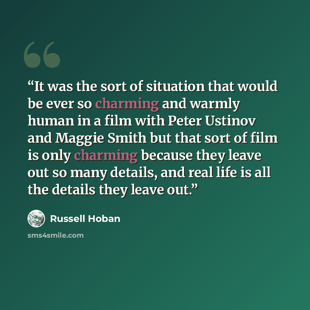 “It was the sort of situation that would be ever so charming and warmly human in a film with Peter Ustinov and Maggie Smith but that sort of film is only charming because they leave out so many details, and real life is all the details they leave out.” quote by Russell Hoban