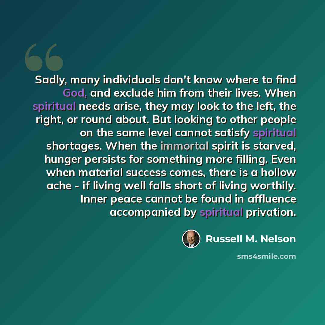 “Sadly, many individuals don't know where to find God, and exclude him from their lives. When spiritual needs arise, they may look to the left, the right, or round about. But looking to other people on the same level cannot satisfy spiritual shortages. When the immortal spirit is starved, hunger…” quote by Russell M. Nelson