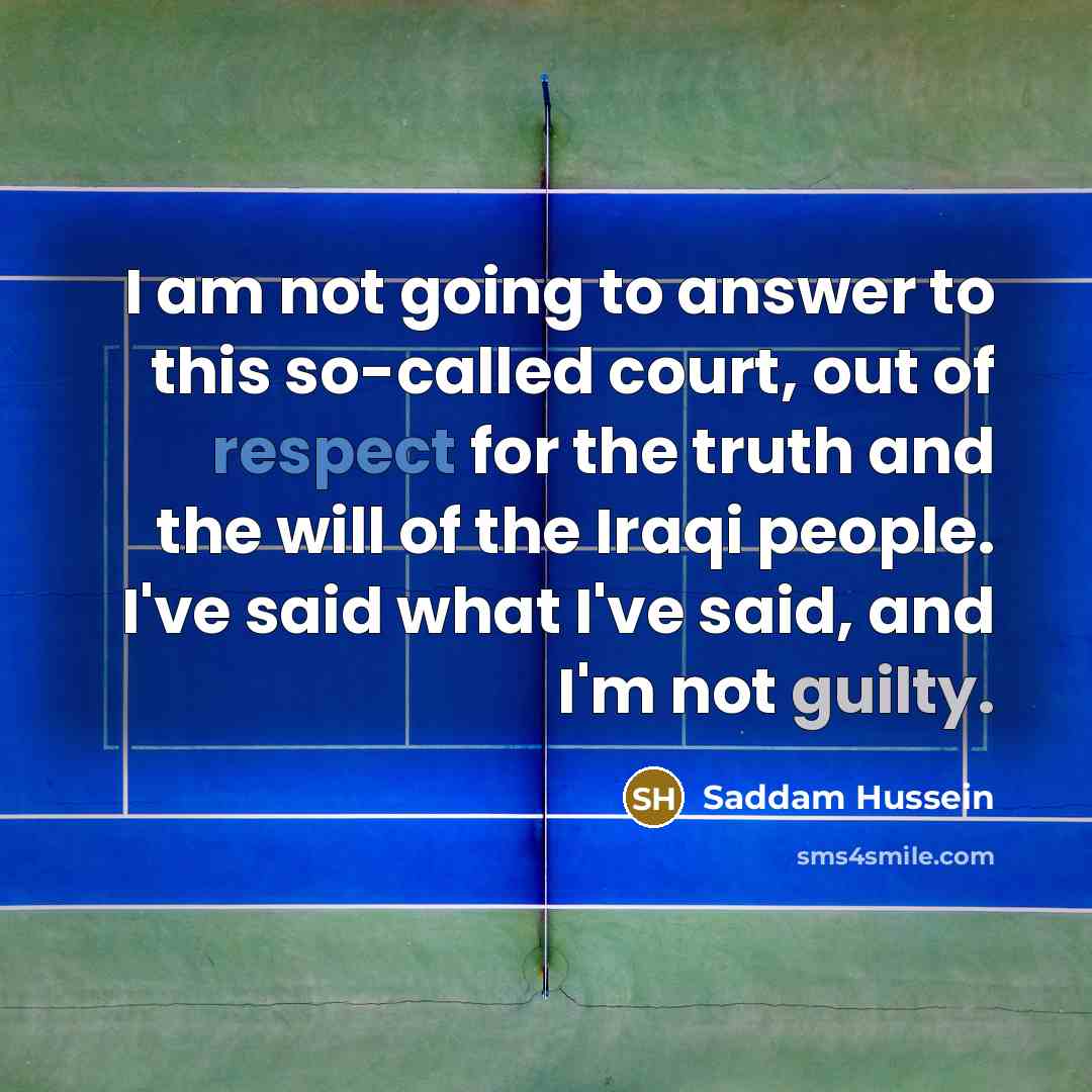 “I am not going to answer to this so-called court, out of respect for the truth and the will of the Iraqi people. I've said what I've said, and I'm not guilty.” quote by Saddam Hussein