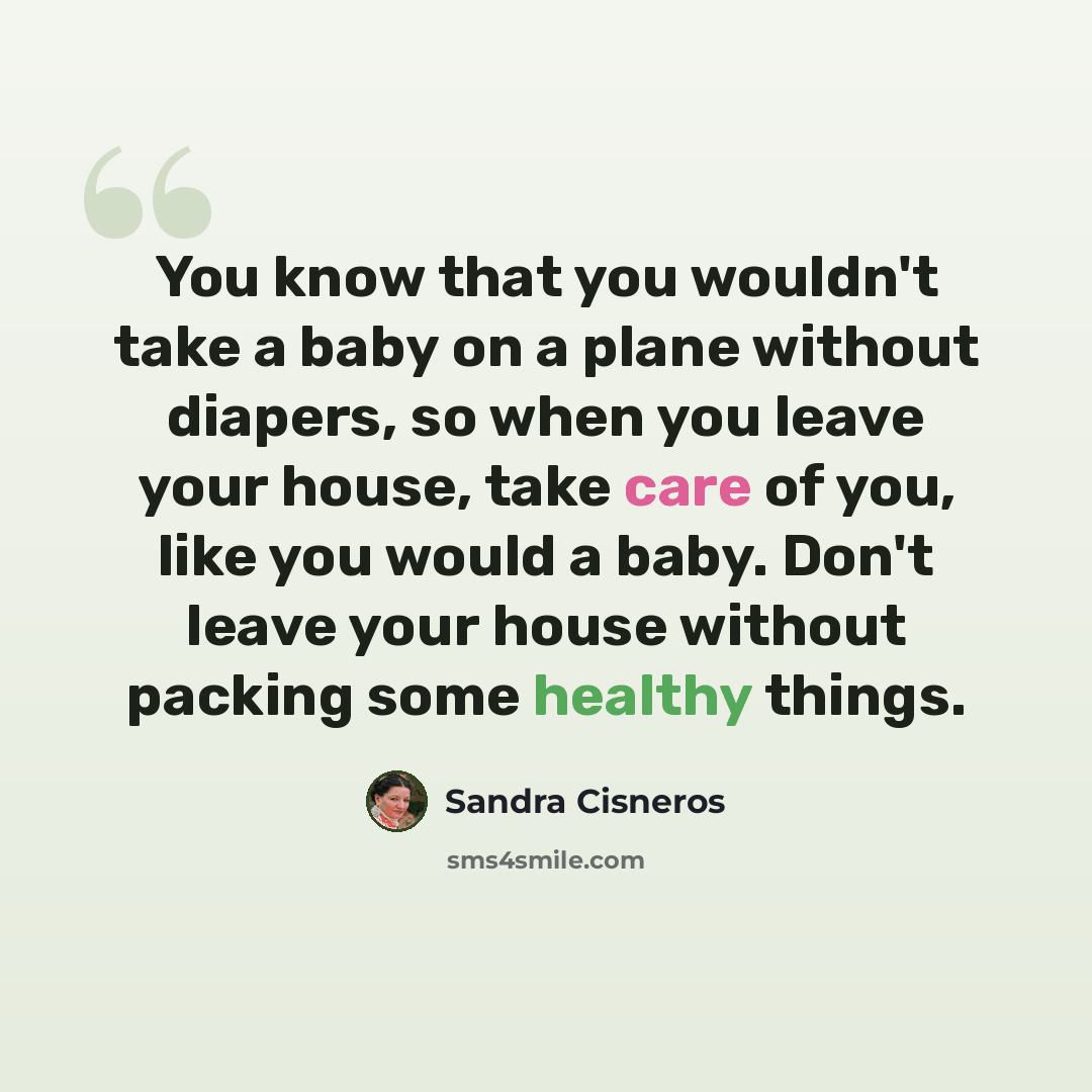 “You know that you wouldn't take a baby on a plane without diapers, so when you leave your house, take care of you, like you would a baby. Don't leave your house without packing some healthy things.” quote by Sandra Cisneros
