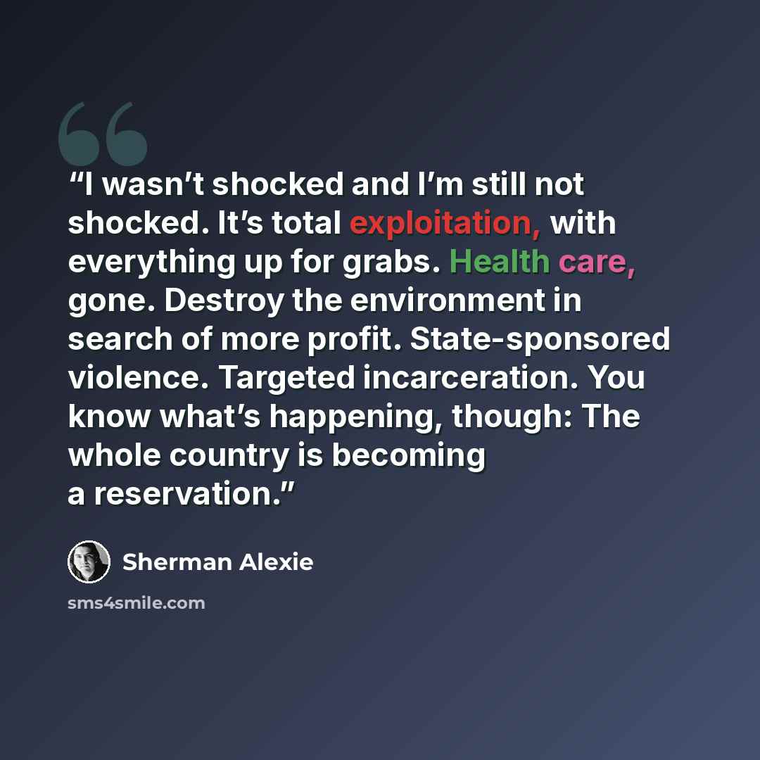 “I wasn’t shocked and I’m still not shocked. It’s total exploitation, with everything up for grabs. Health care, gone. Destroy the environment in search of more profit. State-sponsored violence. Targeted incarceration. You know what’s happening, though: The whole country is becoming a reservation.” quote by Sherman Alexie
