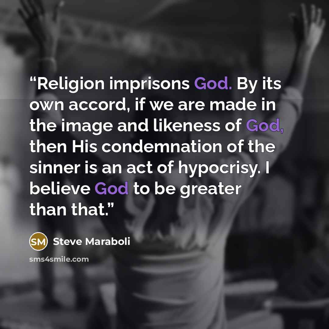 “Religion imprisons God. By its own accord, if we are made in the image and likeness of God, then His condemnation of the sinner is an act of hypocrisy. I believe God to be greater than that.” quote by Steve Maraboli