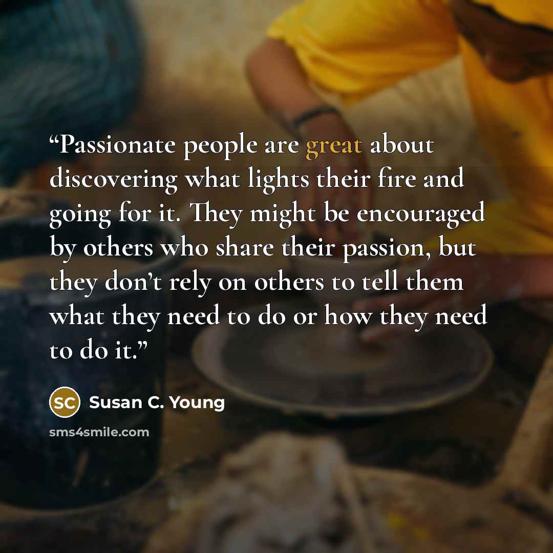 “Passionate people are great about discovering what lights their fire and going for it. They might be encouraged by others who share their passion, but they don’t rely on others to tell them what they need to do or how they need to do it.” quote by Susan C. Young