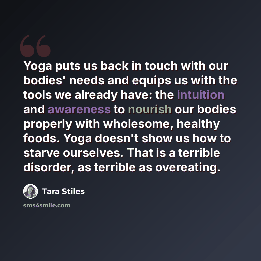 “Yoga puts us back in touch with our bodies' needs and equips us with the tools we already have: the intuition and awareness to nourish our bodies properly with wholesome, healthy foods. Yoga doesn't show us how to starve ourselves. That is a terrible disorder, as terrible as overeating.” quote by Tara Stiles