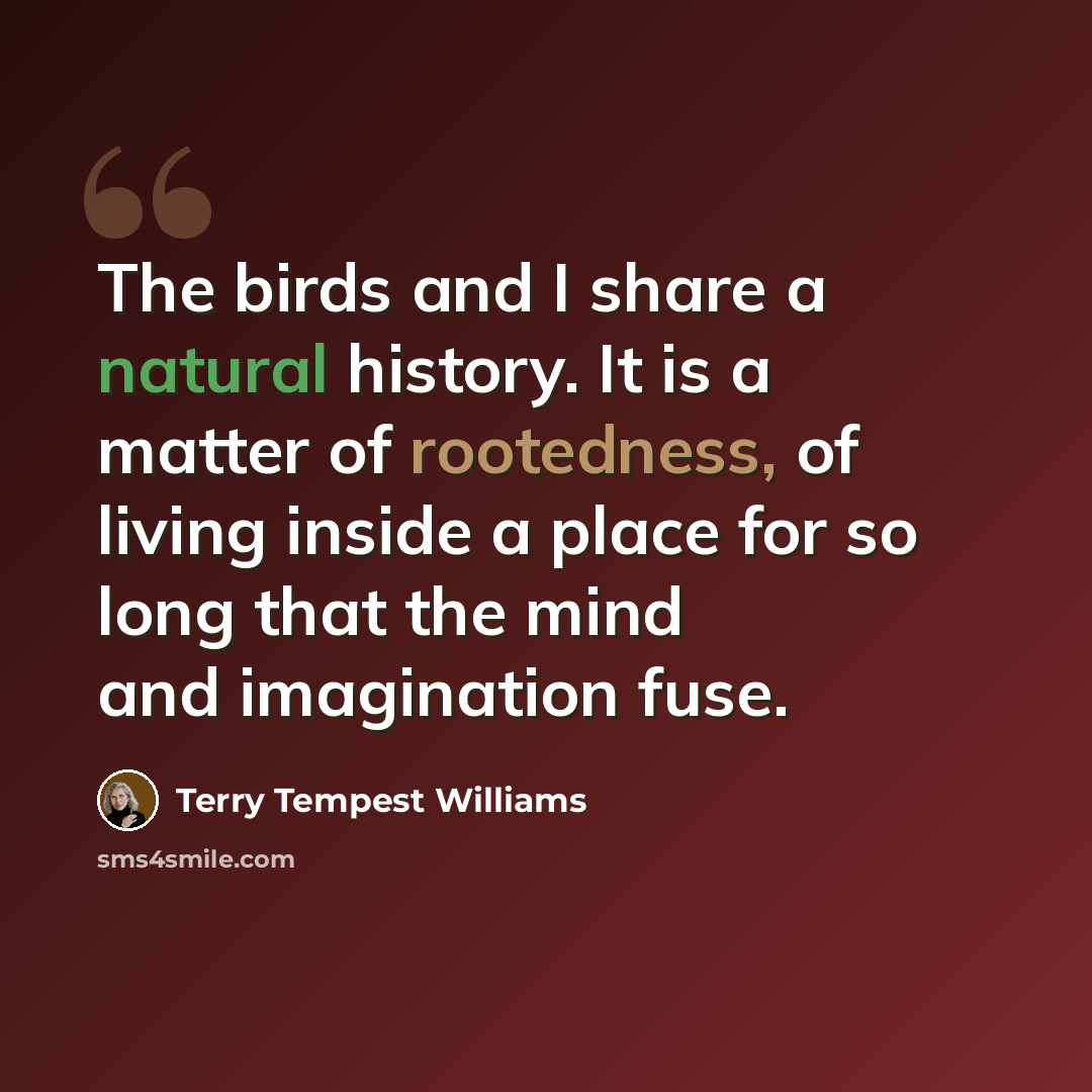 “The birds and I share a natural history. It is a matter of rootedness, of living inside a place for so long that the mind and imagination fuse.” quote by Terry Tempest Williams