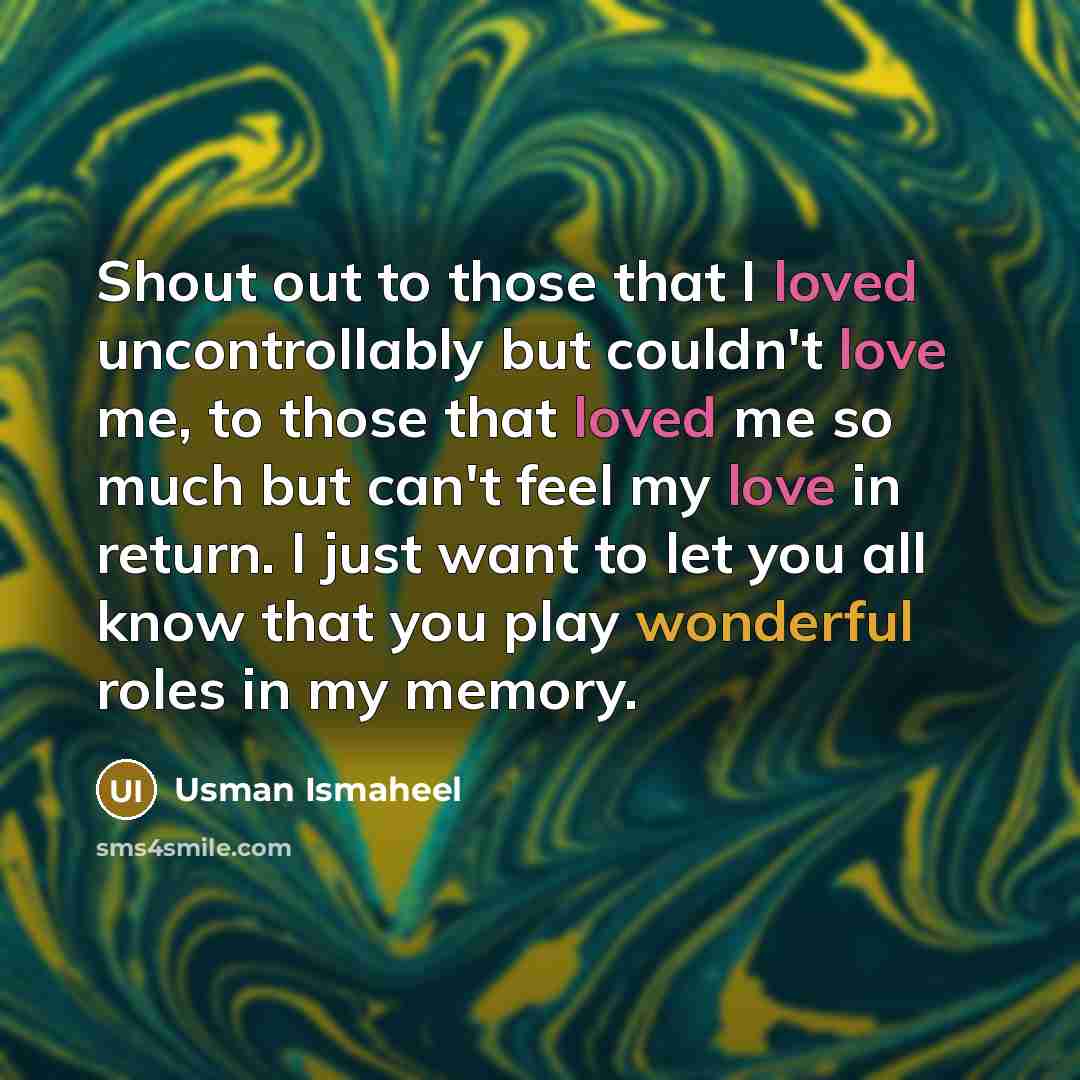 “Shout out to those that I loved uncontrollably but couldn't love me, to those that loved me so much but can't feel my love in return. I just want to let you all know that you play wonderful roles in my memory.” quote by Usman Ismaheel