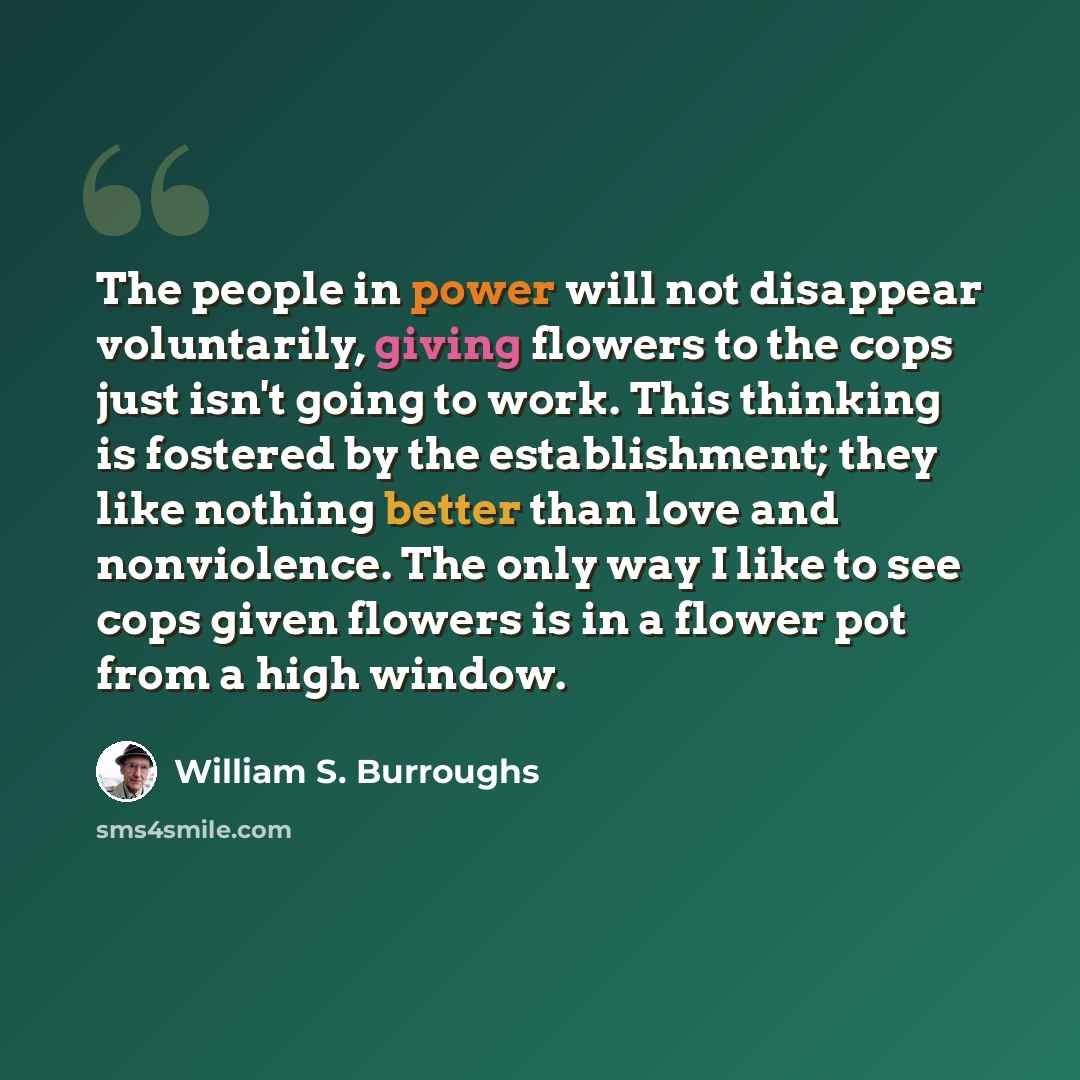 “The people in power will not disappear voluntarily, giving flowers to the cops just isn't going to work. This thinking is fostered by the establishment; they like nothing better than love and nonviolence. The only way I like to see cops given flowers is in a flower pot from a high window.” quote by William S. Burroughs