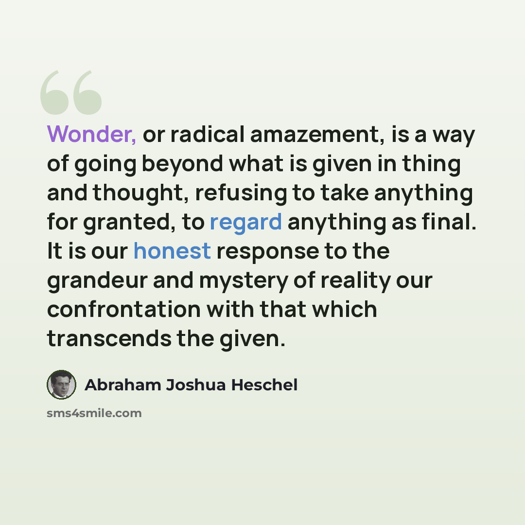 “Wonder, or radical amazement, is a way of going beyond what is given in thing and thought, refusing to take anything for granted, to regard anything as final. It is our honest response to the grandeur and mystery of reality our confrontation with that which transcends the given.” quote by Abraham Joshua Heschel