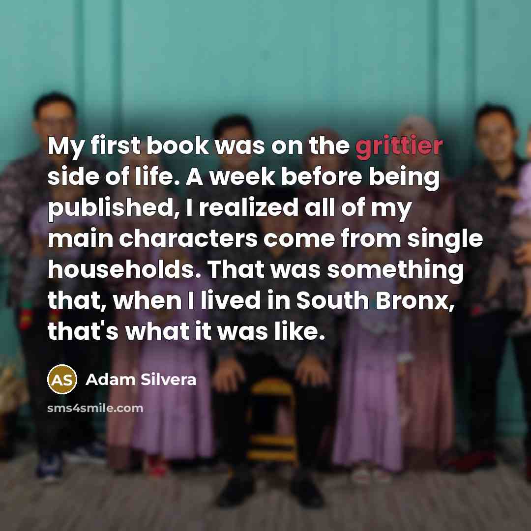 “My first book was on the grittier side of life. A week before being published, I realized all of my main characters come from single households. That was something that, when I lived in South Bronx, that's what it was like.” quote by Adam Silvera