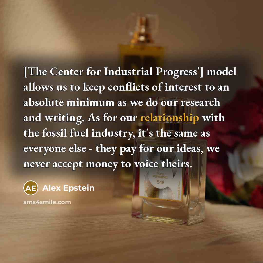 “[The Center for Industrial Progress'] model allows us to keep conflicts of interest to an absolute minimum as we do our research and writing. As for our relationship with the fossil fuel industry, it's the same as everyone else - they pay for our ideas, we never accept money to voice theirs.” quote by Alex Epstein
