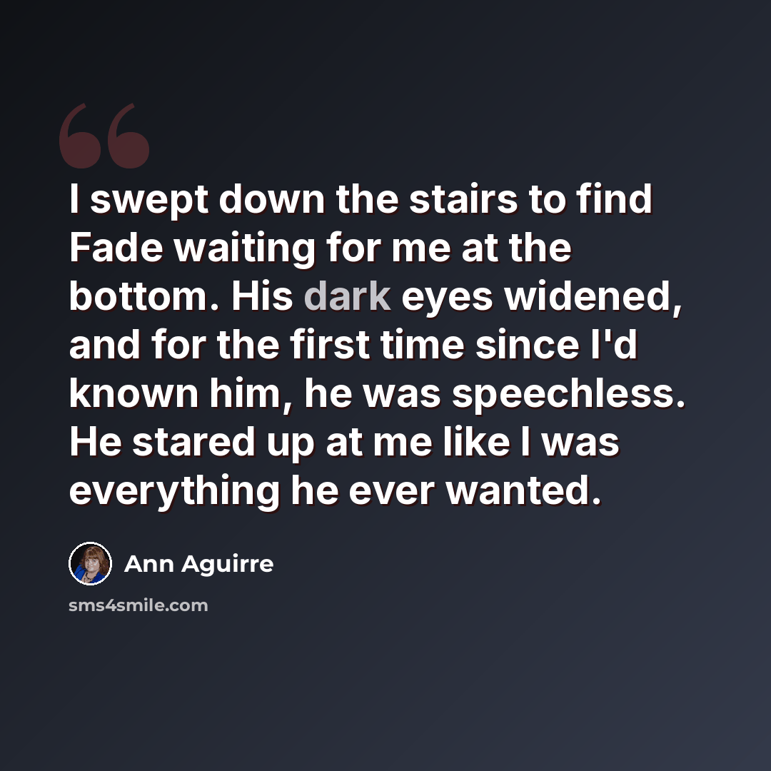 “I swept down the stairs to find Fade waiting for me at the bottom. His dark eyes widened, and for the first time since I'd known him, he was speechless. He stared up at me like I was everything he ever wanted.” quote by Ann Aguirre