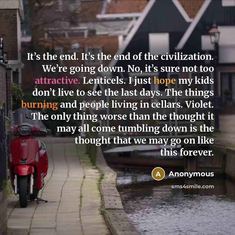 “It’s the end. It’s the end of the civilization. We’re going down. No, it’s sure not too attractive. Lenticels. I just hope my kids don’t live to see the last days. The things burning and people living in cellars. Violet. The only thing worse than the thought it may all come tumbling down is the…” quote by Anonymous