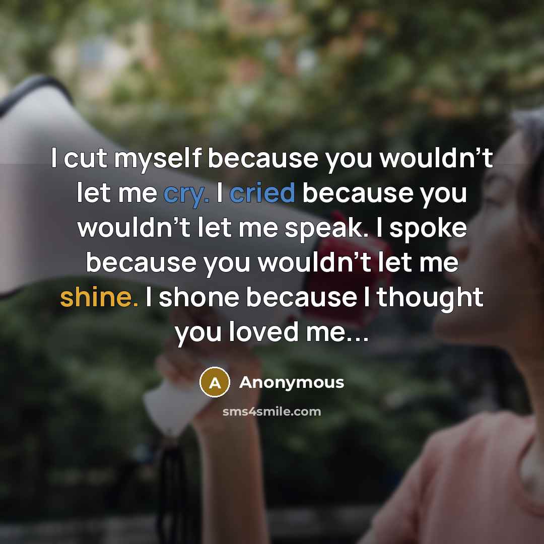 “I cut myself because you wouldn't let me cry. I cried because you wouldn't let me speak. I spoke because you wouldn't let me shine. I shone because I thought you loved me...” quote by Anonymous