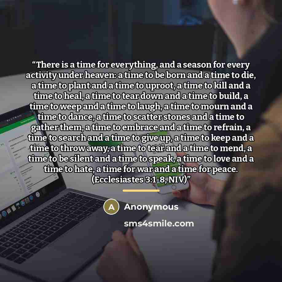 “There is a time for everything, and a season for every activity under heaven: a time to be born and a time to die, a time to plant and a time to uproot, a time to kill and a time to heal, a time to tear down and a time to build, a time to weep and a time to laugh, a time to mourn and a time to…” quote by Anonymous