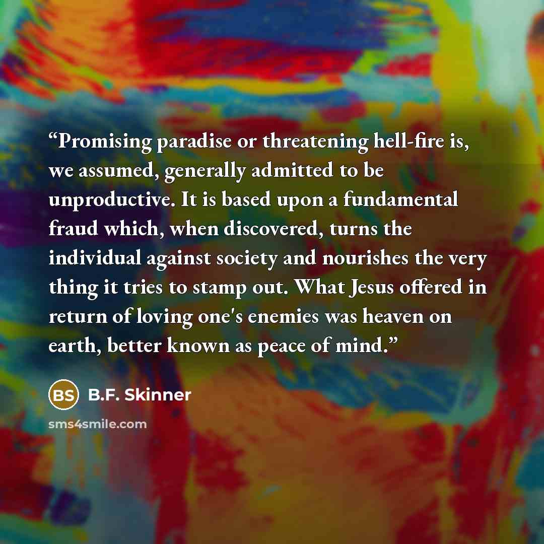 “Promising paradise or threatening hell-fire is, we assumed, generally admitted to be unproductive. It is based upon a fundamental fraud which, when discovered, turns the individual against society and nourishes the very thing it tries to stamp out. What Jesus offered in return of loving one's…” quote by B.F. Skinner