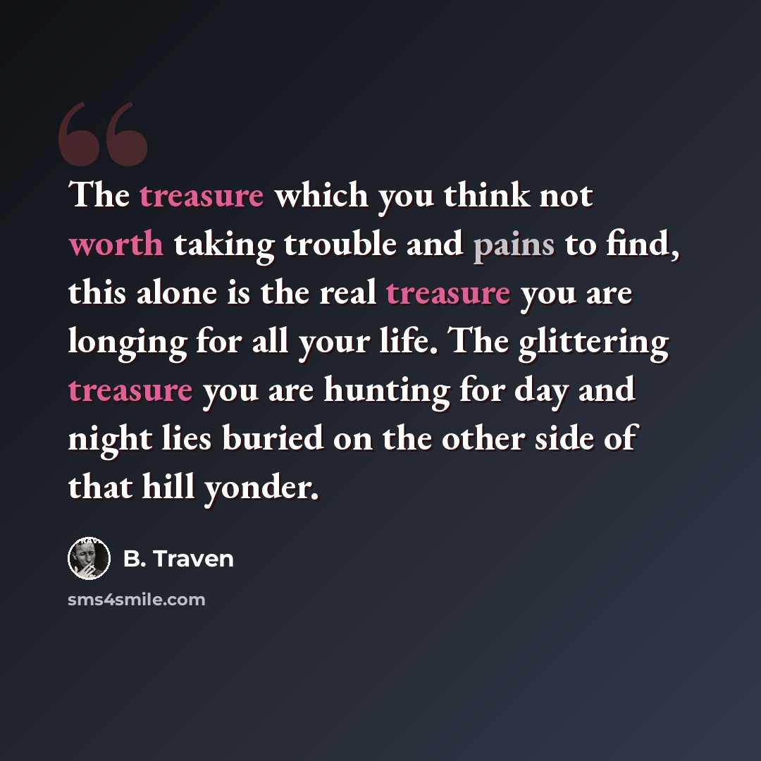 “The treasure which you think not worth taking trouble and pains to find, this alone is the real treasure you are longing for all your life. The glittering treasure you are hunting for day and night lies buried on the other side of that hill yonder.” quote by B. Traven