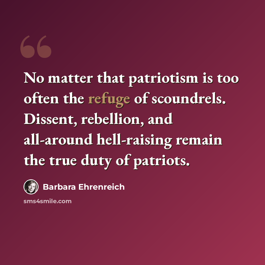 “No matter that patriotism is too often the refuge of scoundrels. Dissent, rebellion, and all-around hell-raising remain the true duty of patriots.” quote by Barbara Ehrenreich