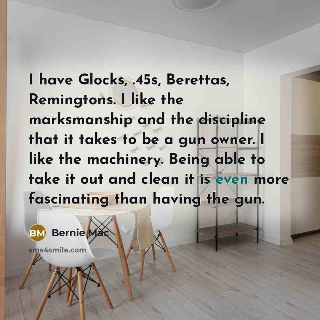 “I have Glocks, .45s, Berettas, Remingtons. I like the marksmanship and the discipline that it takes to be a gun owner. I like the machinery. Being able to take it out and clean it is even more fascinating than having the gun.” quote by Bernie Mac