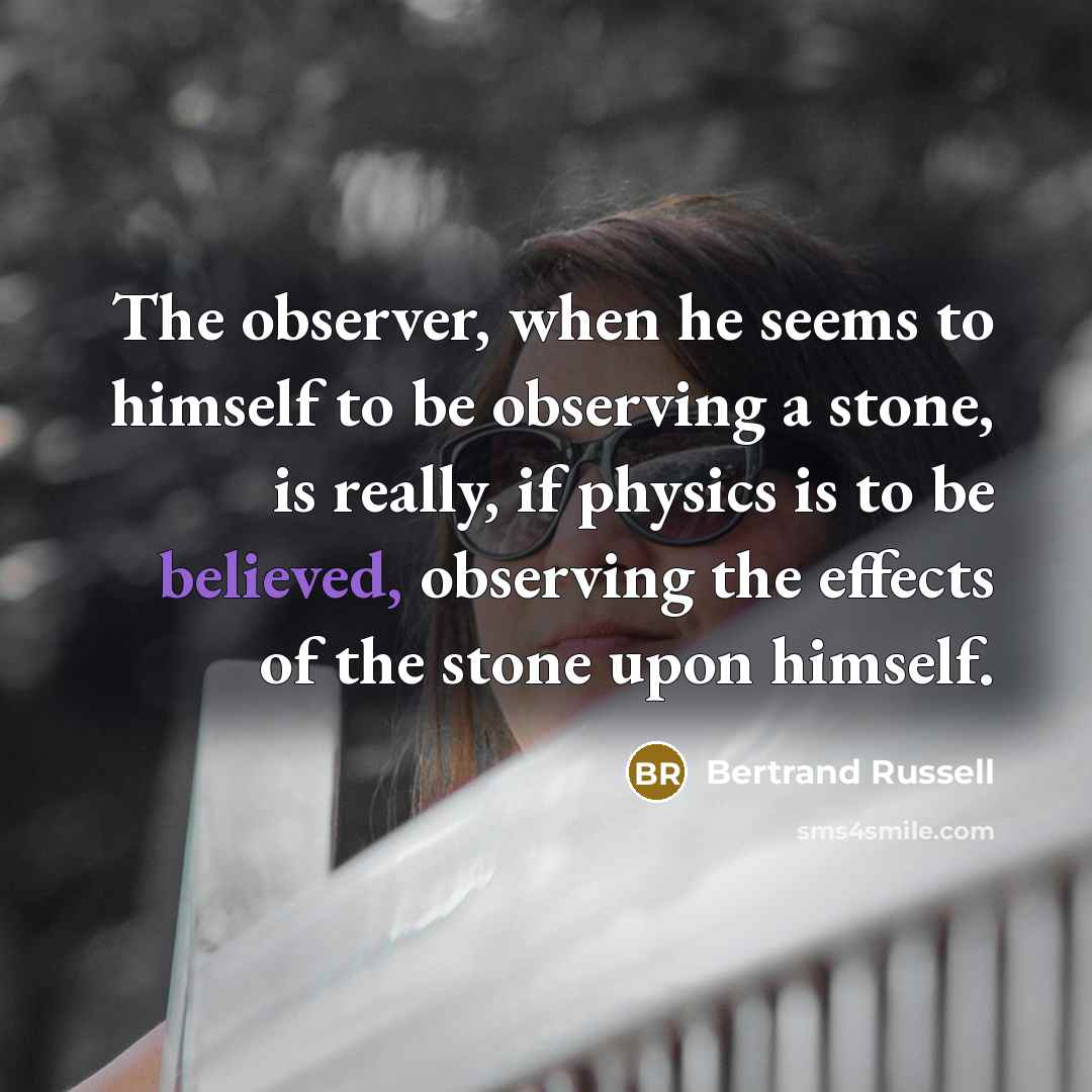 “The observer, when he seems to himself to be observing a stone, is really, if physics is to be believed, observing the effects of the stone upon himself.” quote by Bertrand Russell