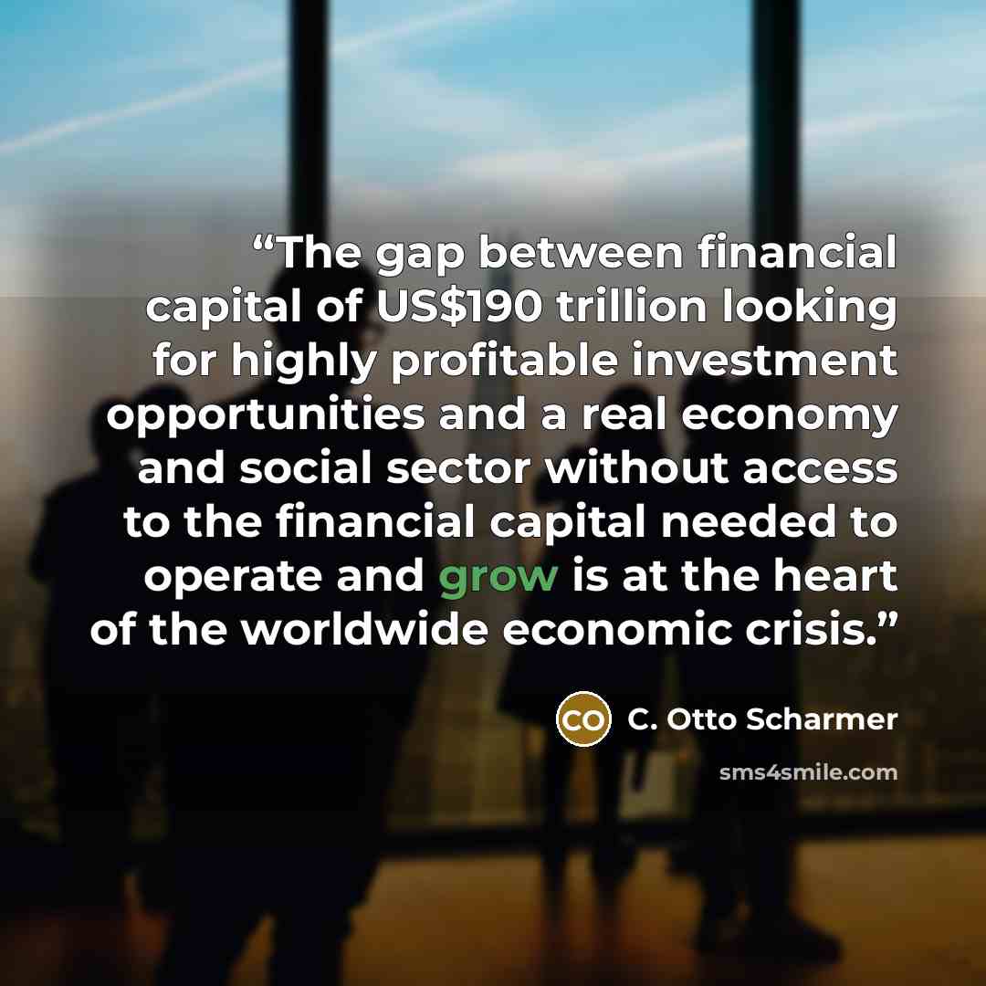 “The gap between financial capital of US$190 trillion looking for highly profitable investment opportunities and a real economy and social sector without access to the financial capital needed to operate and grow is at the heart of the worldwide economic crisis.” quote by C. Otto Scharmer