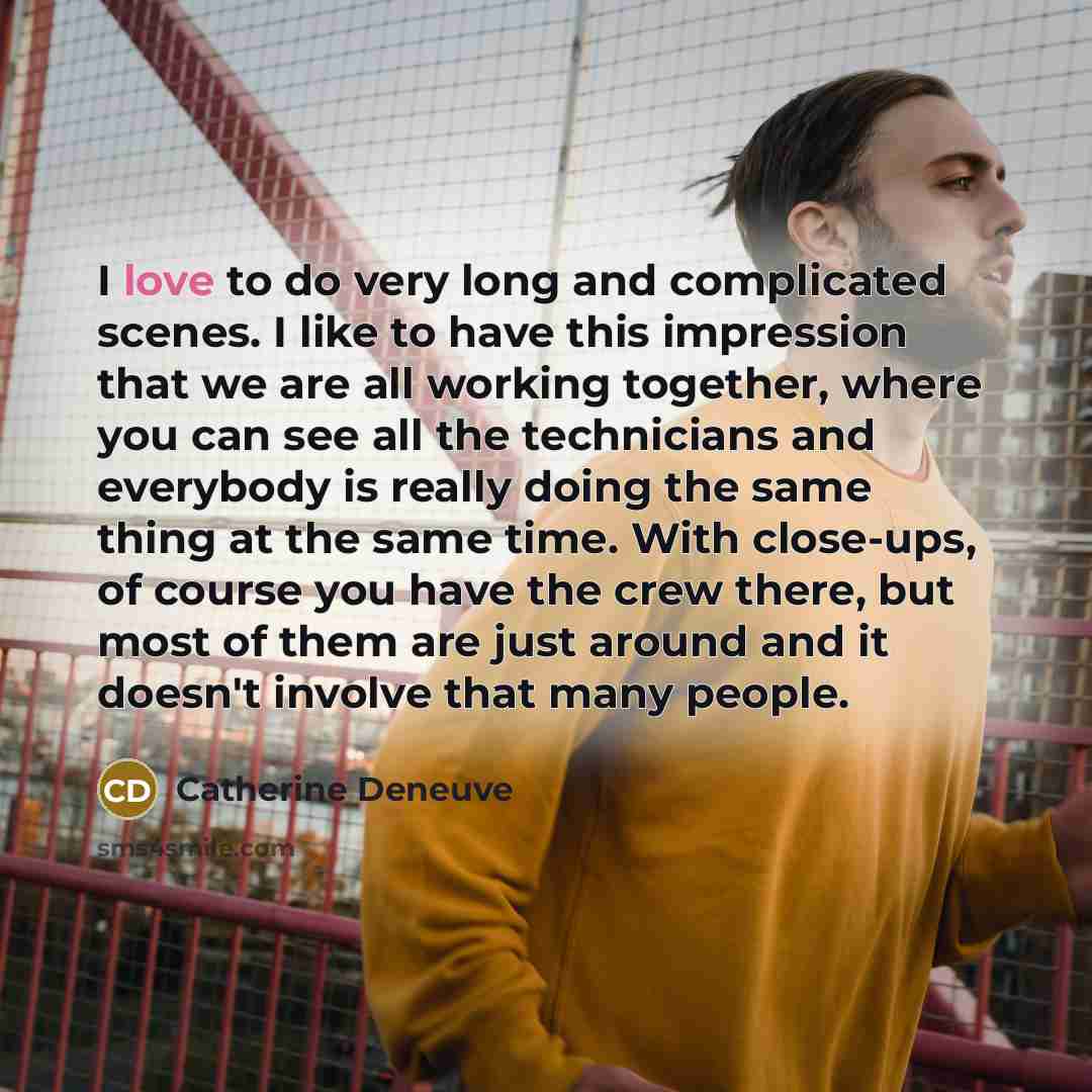 “I love to do very long and complicated scenes. I like to have this impression that we are all working together, where you can see all the technicians and everybody is really doing the same thing at the same time. With close-ups, of course you have the crew there, but most of them are just around…” quote by Catherine Deneuve
