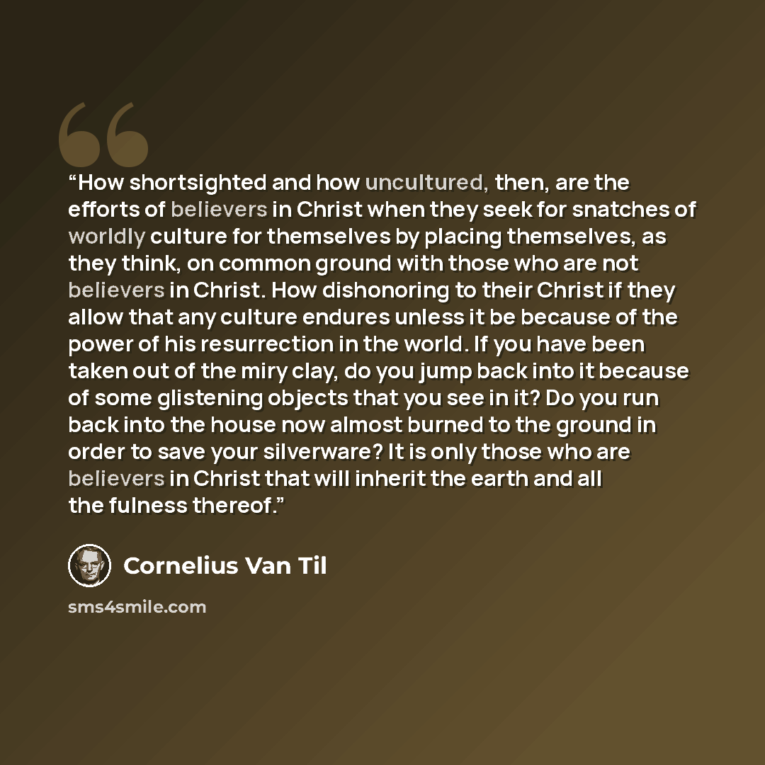 “How shortsighted and how uncultured, then, are the efforts of believers in Christ when they seek for snatches of worldly culture for themselves by placing themselves, as they think, on common ground with those who are not believers in Christ. How dishonoring to their Christ if they allow that any…” quote by Cornelius Van Til