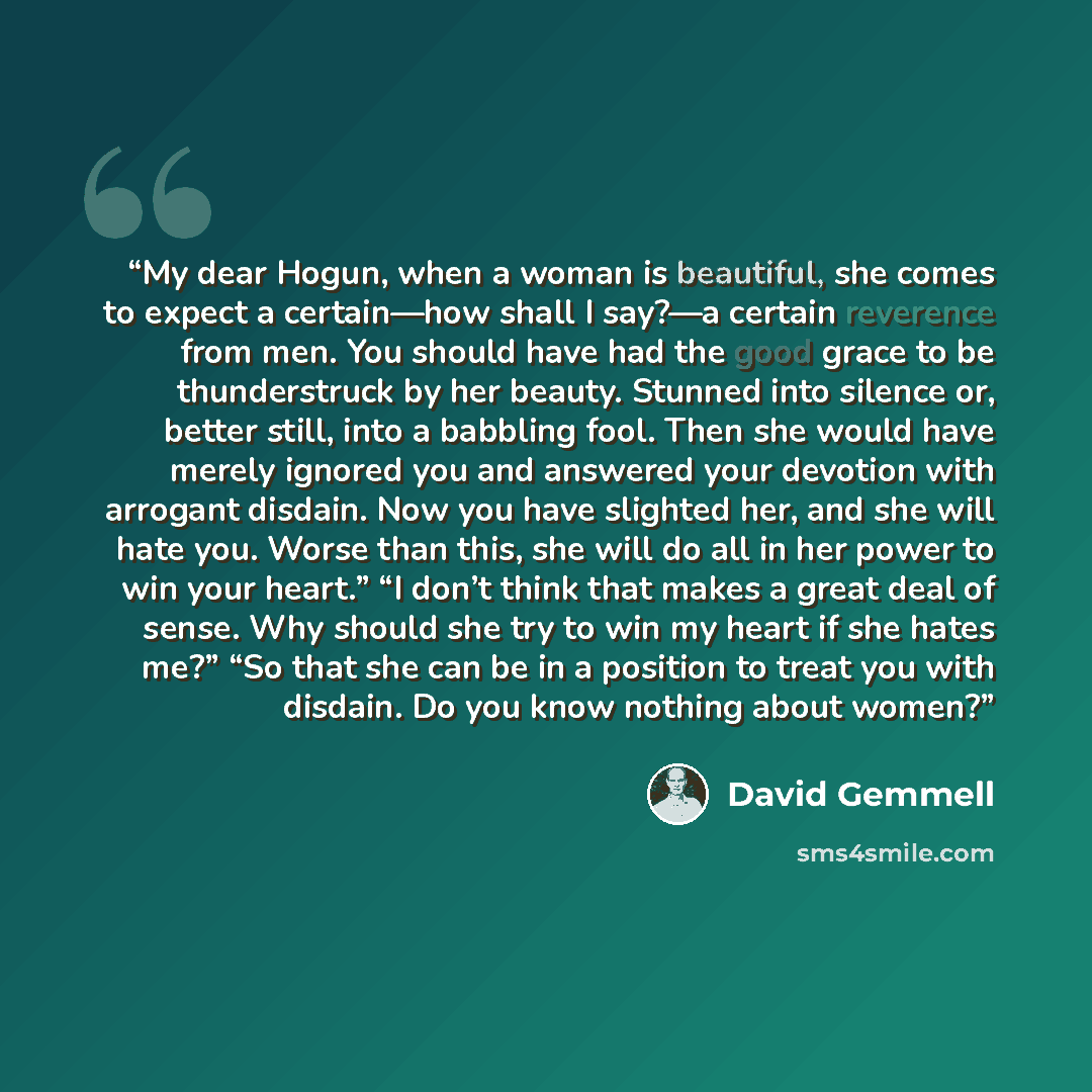 “My dear Hogun, when a woman is beautiful, she comes to expect a certain—how shall I say?—a certain reverence from men. You should have had the good grace to be thunderstruck by her beauty. Stunned into silence or, better still, into a babbling fool. Then she would have merely ignored you and…” quote by David Gemmell