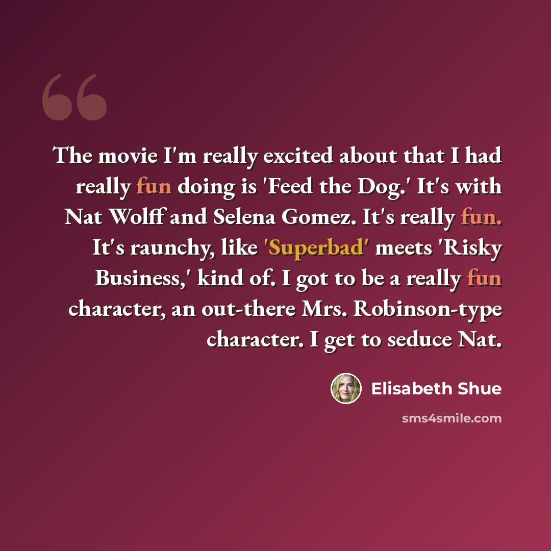 “The movie I'm really excited about that I had really fun doing is 'Feed the Dog.' It's with Nat Wolff and Selena Gomez. It's really fun. It's raunchy, like 'Superbad' meets 'Risky Business,' kind of. I got to be a really fun character, an out-there Mrs. Robinson-type character. I get to seduce Nat.” quote by Elisabeth Shue