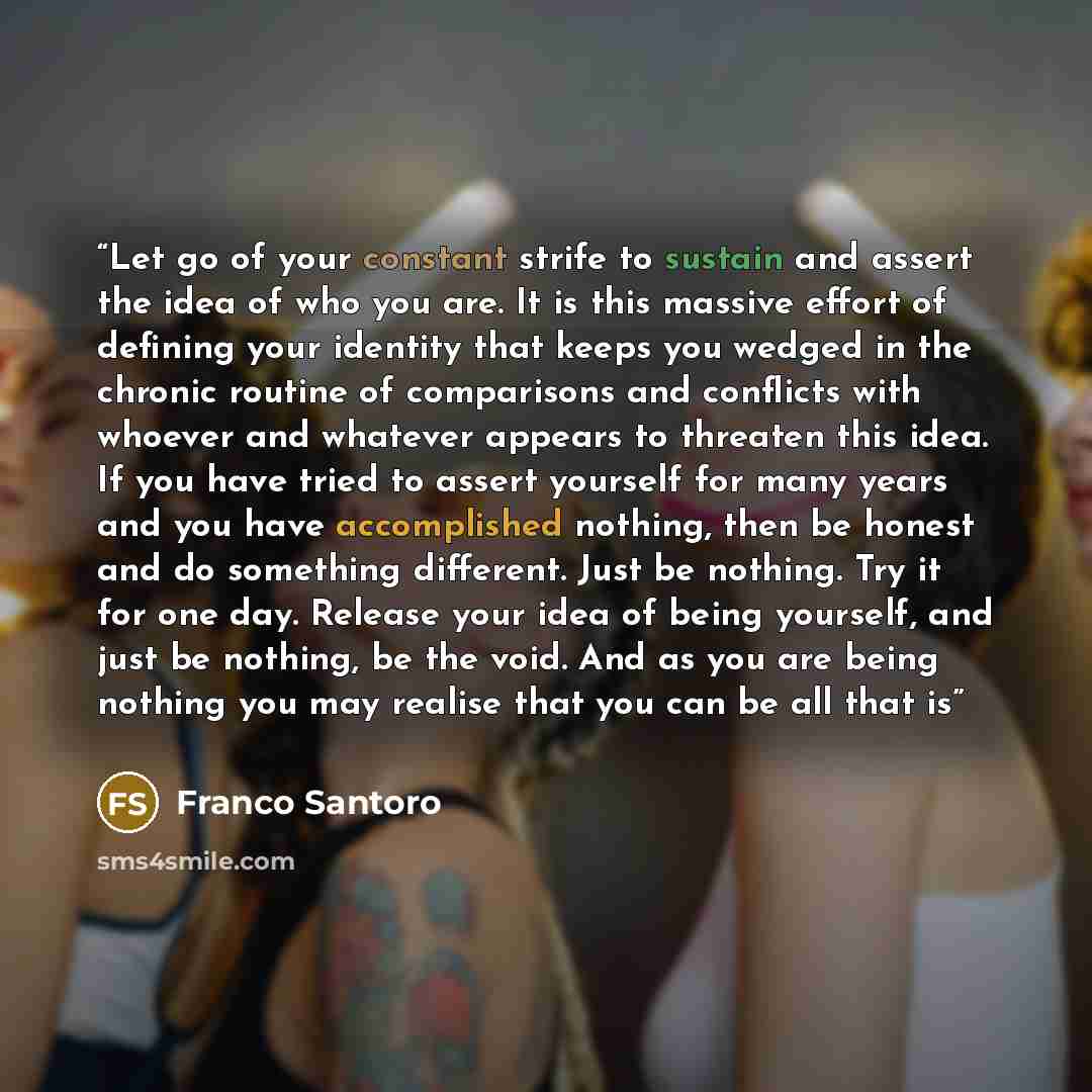 “Let go of your constant strife to sustain and assert the idea of who you are. It is this massive effort of defining your identity that keeps you wedged in the chronic routine of comparisons and conflicts with whoever and whatever appears to threaten this idea. If you have tried to assert yourself…” quote by Franco Santoro