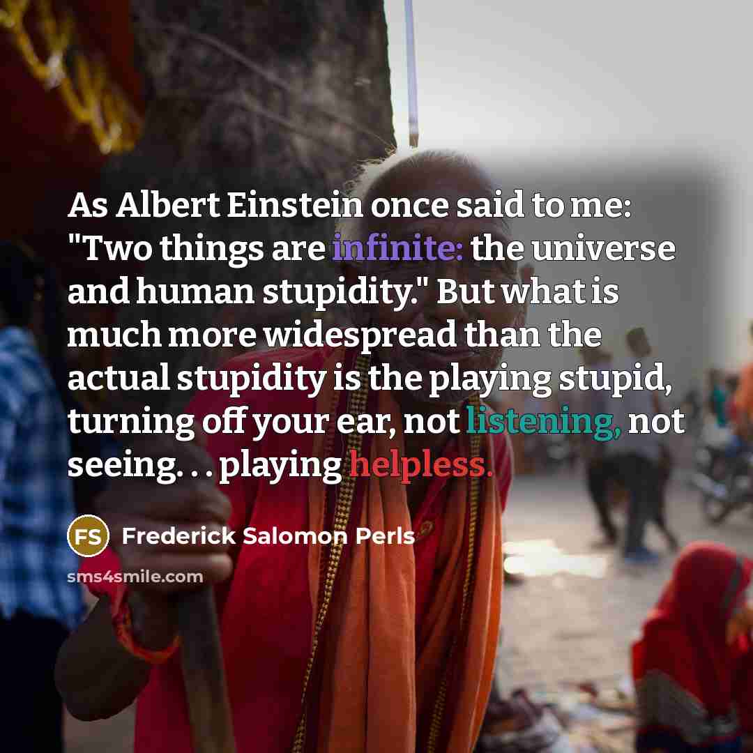 “As Albert Einstein once said to me: "Two things are infinite: the universe and human stupidity." But what is much more widespread than the actual stupidity is the playing stupid, turning off your ear, not listening, not seeing. . . playing helpless.” quote by Frederick Salomon Perls