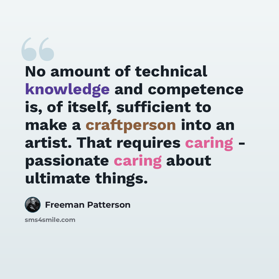 “No amount of technical knowledge and competence is, of itself, sufficient to make a craftperson into an artist. That requires caring - passionate caring about ultimate things.” quote by Freeman Patterson