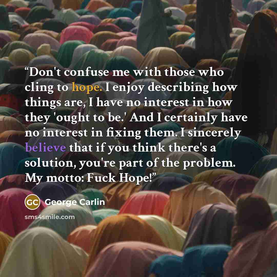 “Don't confuse me with those who cling to hope. I enjoy describing how things are, I have no interest in how they 'ought to be.' And I certainly have no interest in fixing them. I sincerely believe that if you think there's a solution, you're part of the problem. My motto: Fuck Hope!” quote by George Carlin