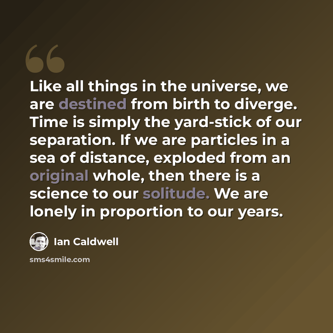 “Like all things in the universe, we are destined from birth to diverge. Time is simply the yard-stick of our separation. If we are particles in a sea of distance, exploded from an original whole, then there is a science to our solitude. We are lonely in proportion to our years.” quote by Ian Caldwell