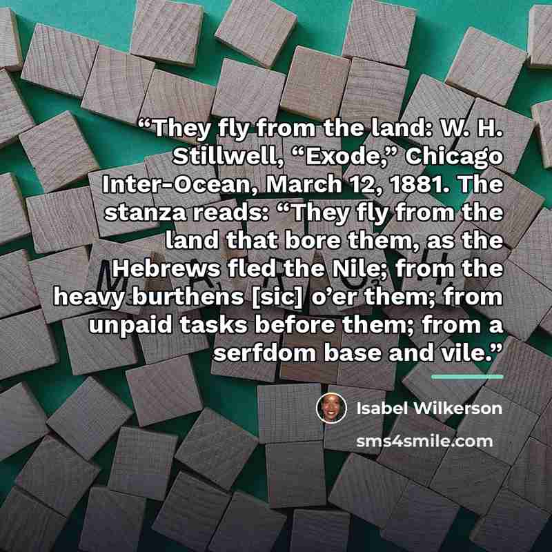 “They fly from the land: W. H. Stillwell, “Exode,” Chicago Inter-Ocean, March 12, 1881. The stanza reads: “They fly from the land that bore them, as the Hebrews fled the Nile; from the heavy burthens [sic] o’er them; from unpaid tasks before them; from a serfdom base and vile.” quote by Isabel Wilkerson