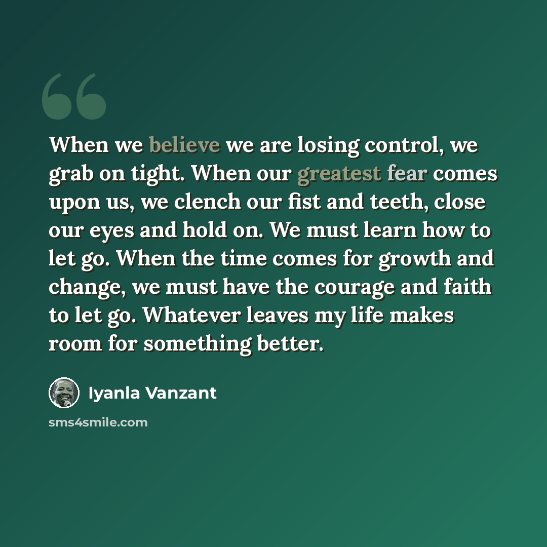 “When we believe we are losing control, we grab on tight. When our greatest fear comes upon us, we clench our fist and teeth, close our eyes and hold on. We must learn how to let go. When the time comes for growth and change, we must have the courage and faith to let go. Whatever leaves my life…” quote by Iyanla Vanzant