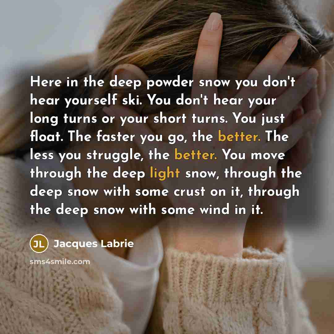 “Here in the deep powder snow you don't hear yourself ski. You don't hear your long turns or your short turns. You just float. The faster you go, the better. The less you struggle, the better. You move through the deep light snow, through the deep snow with some crust on it, through the deep snow…” quote by Jacques Labrie