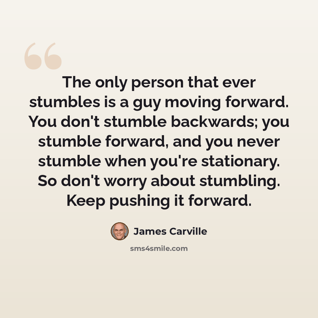 “The only person that ever stumbles is a guy moving forward. You don't stumble backwards; you stumble forward, and you never stumble when you're stationary. So don't worry about stumbling. Keep pushing it forward.” quote by James Carville
