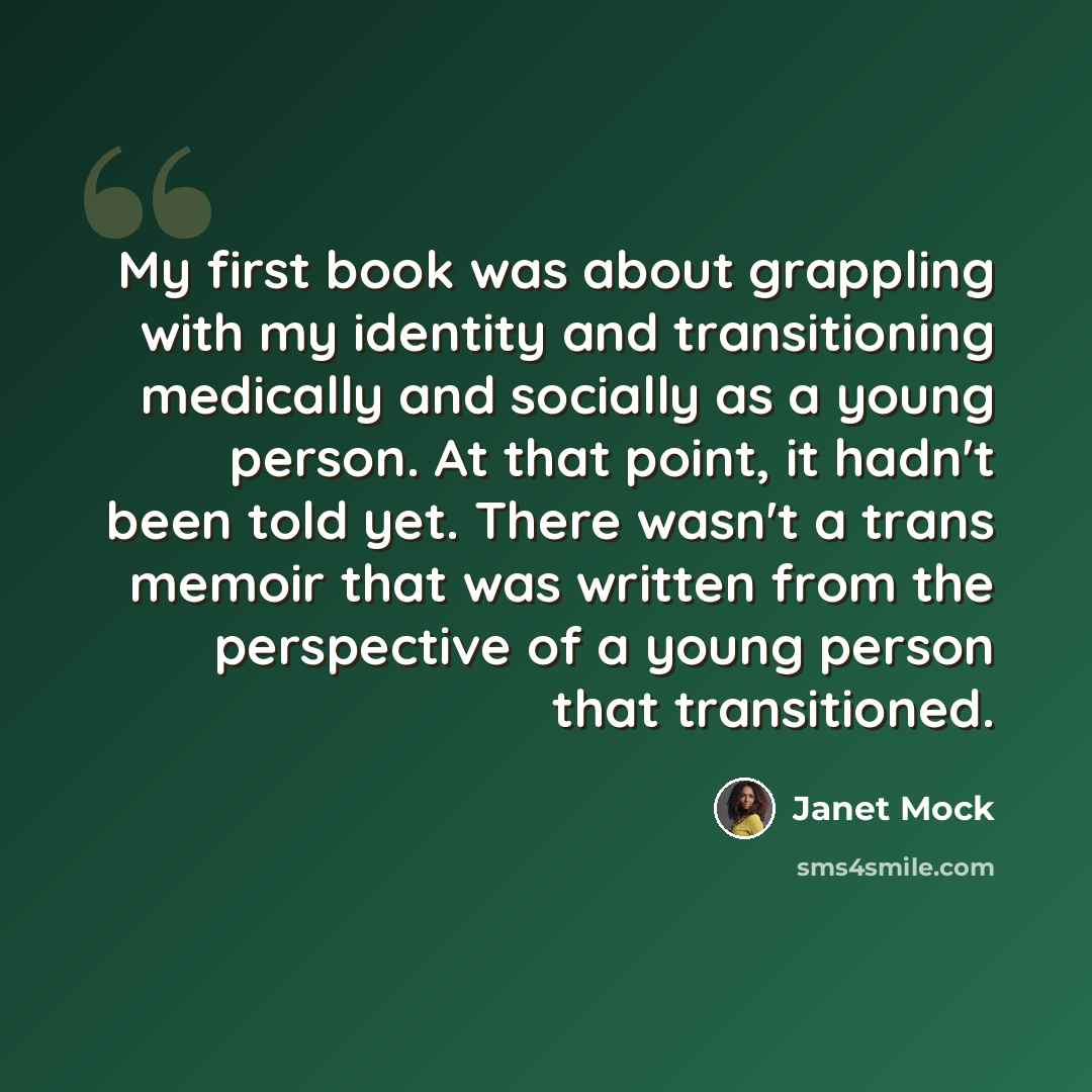 “My first book was about grappling with my identity and transitioning medically and socially as a young person. At that point, it hadn't been told yet. There wasn't a trans memoir that was written from the perspective of a young person that transitioned.” quote by Janet Mock