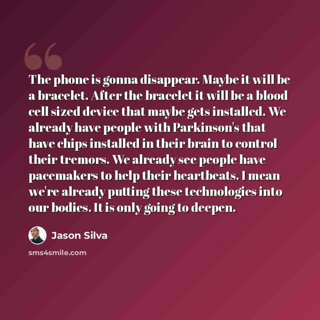 “The phone is gonna disappear. Maybe it will be a bracelet. After the bracelet it will be a blood cell sized device that maybe gets installed. We already have people with Parkinson's that have chips installed in their brain to control their tremors. We already see people have pacemakers to help…” quote by Jason Silva