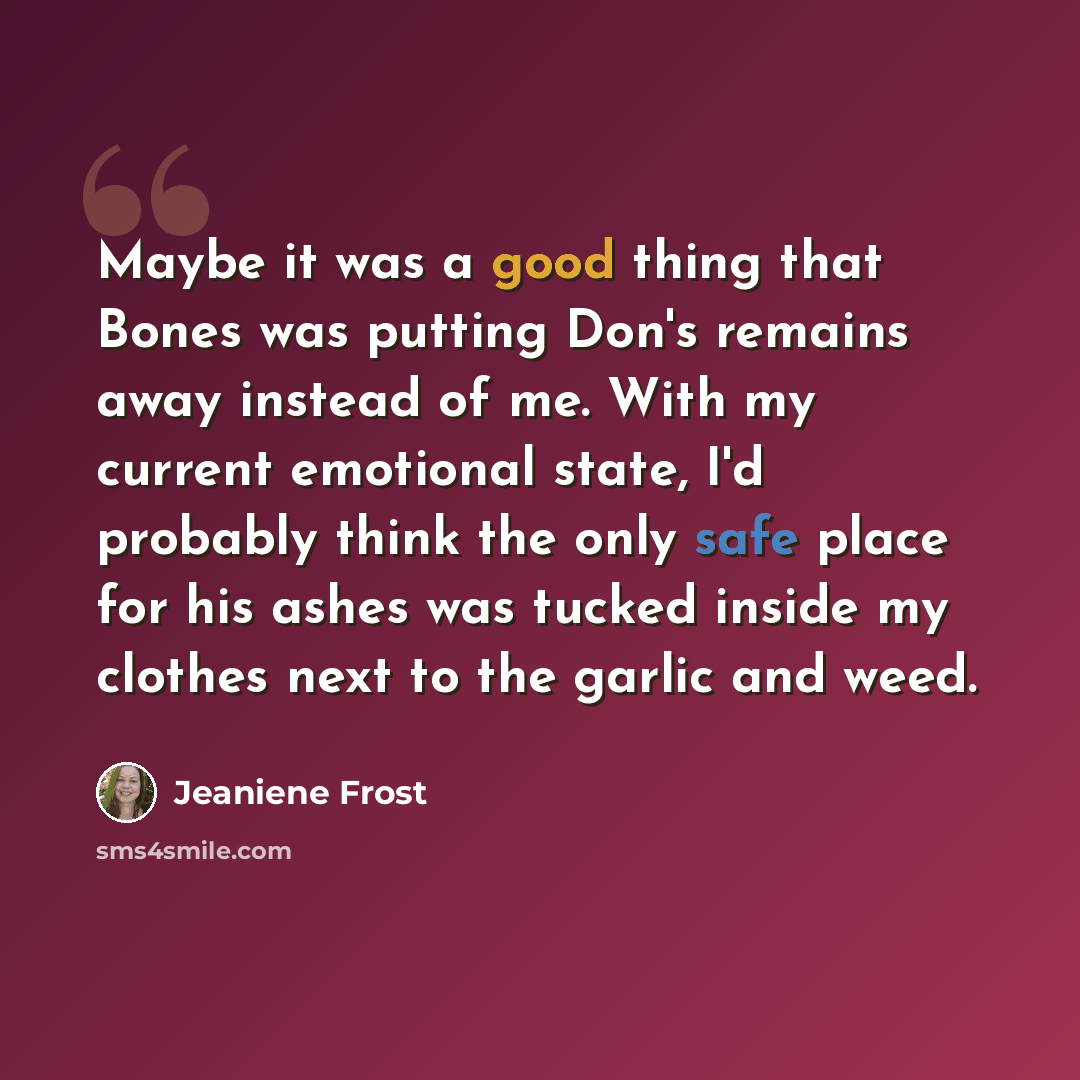 “Maybe it was a good thing that Bones was putting Don's remains away instead of me. With my current emotional state, I'd probably think the only safe place for his ashes was tucked inside my clothes next to the garlic and weed.” quote by Jeaniene Frost