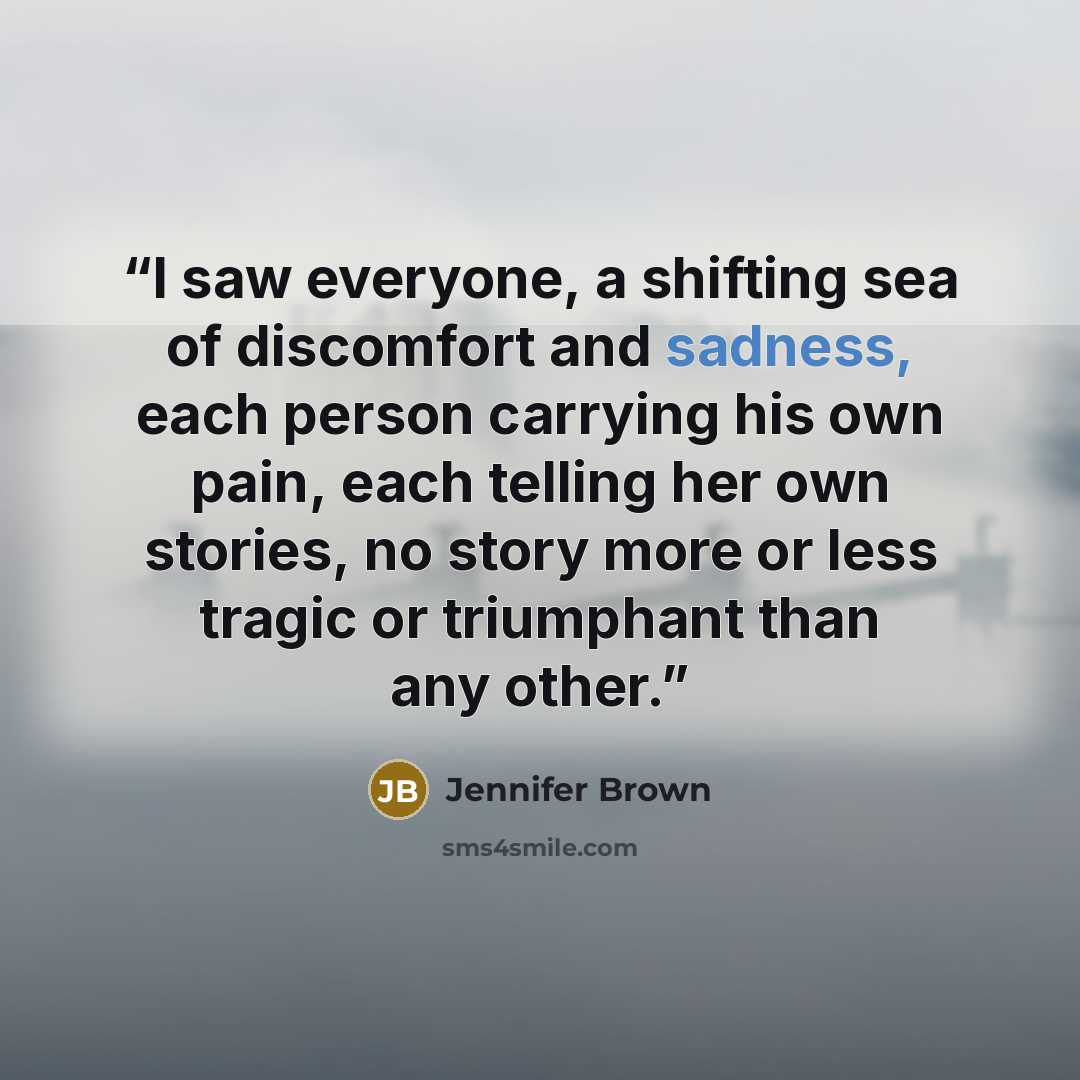 “I saw everyone, a shifting sea of discomfort and sadness, each person carrying his own pain, each telling her own stories, no story more or less tragic or triumphant than any other.” quote by Jennifer Brown