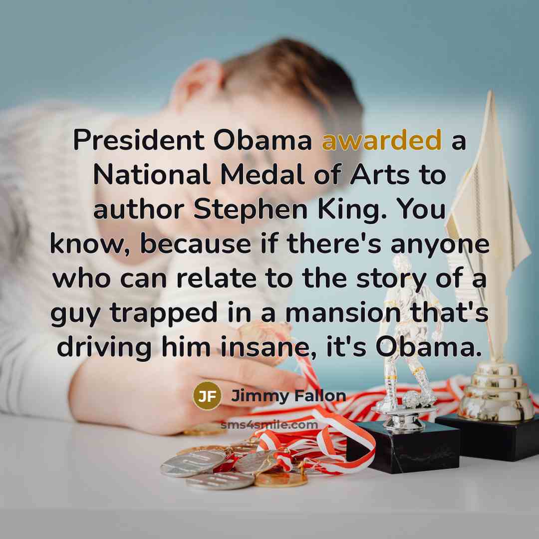 “President Obama awarded a National Medal of Arts to author Stephen King. You know, because if there's anyone who can relate to the story of a guy trapped in a mansion that's driving him insane, it's Obama.” quote by Jimmy Fallon
