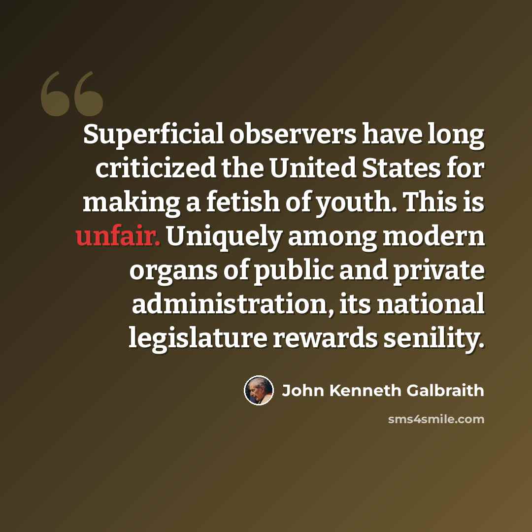 “Superficial observers have long criticized the United States for making a fetish of youth. This is unfair. Uniquely among modern organs of public and private administration, its national legislature rewards senility.” quote by John Kenneth Galbraith