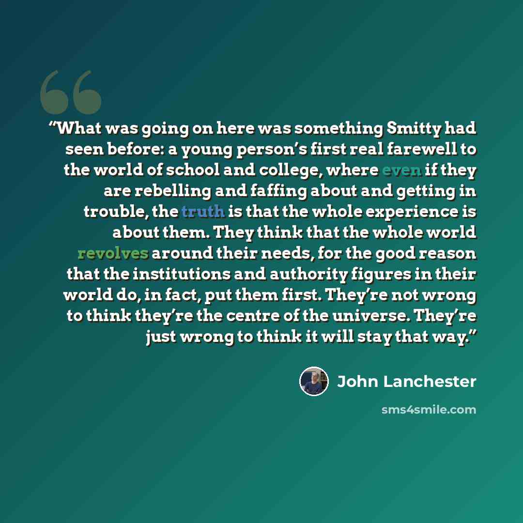 “What was going on here was something Smitty had seen before: a young person’s first real farewell to the world of school and college, where even if they are rebelling and faffing about and getting in trouble, the truth is that the whole experience is about them. They think that the whole world…” quote by John Lanchester