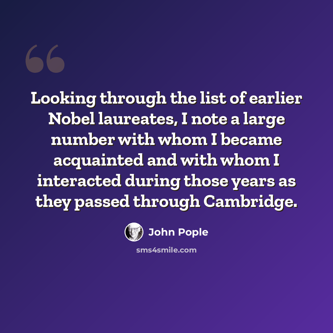 “Looking through the list of earlier Nobel laureates, I note a large number with whom I became acquainted and with whom I interacted during those years as they passed through Cambridge.” quote by John Pople
