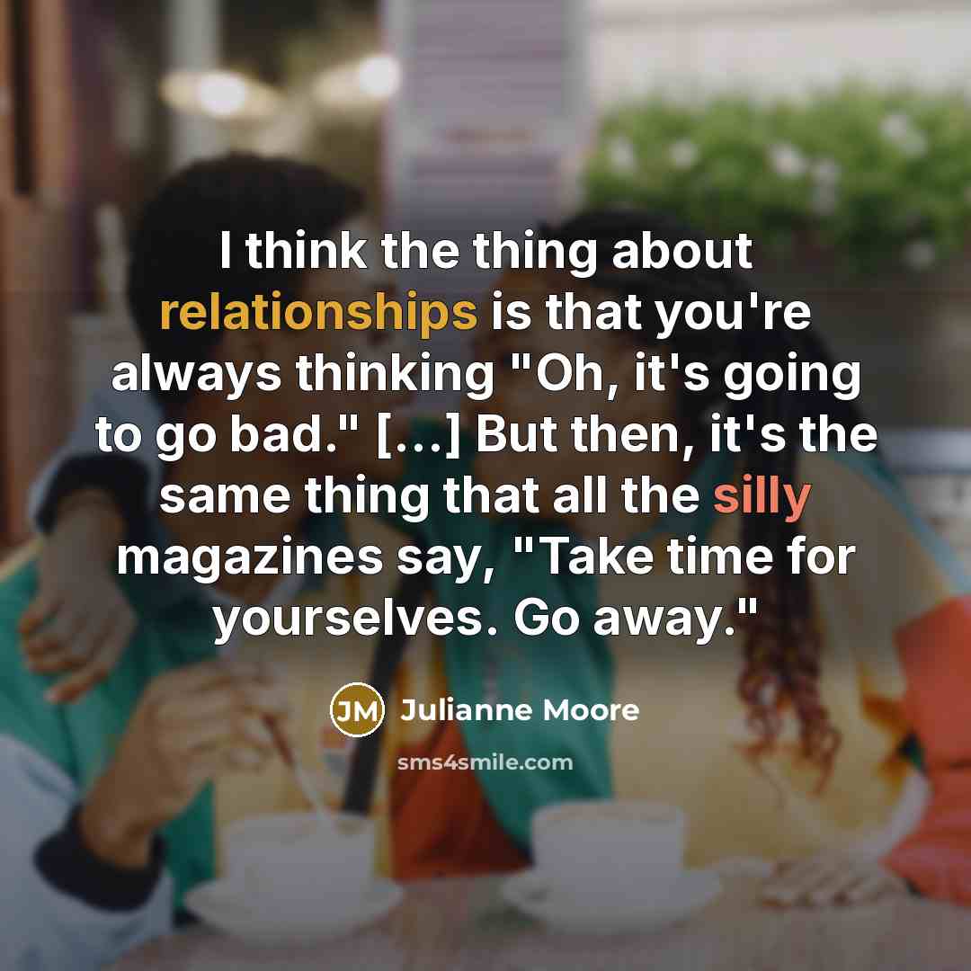 “I think the thing about relationships is that you're always thinking "Oh, it's going to go bad." [...] But then, it's the same thing that all the silly magazines say, "Take time for yourselves. Go away."” quote by Julianne Moore