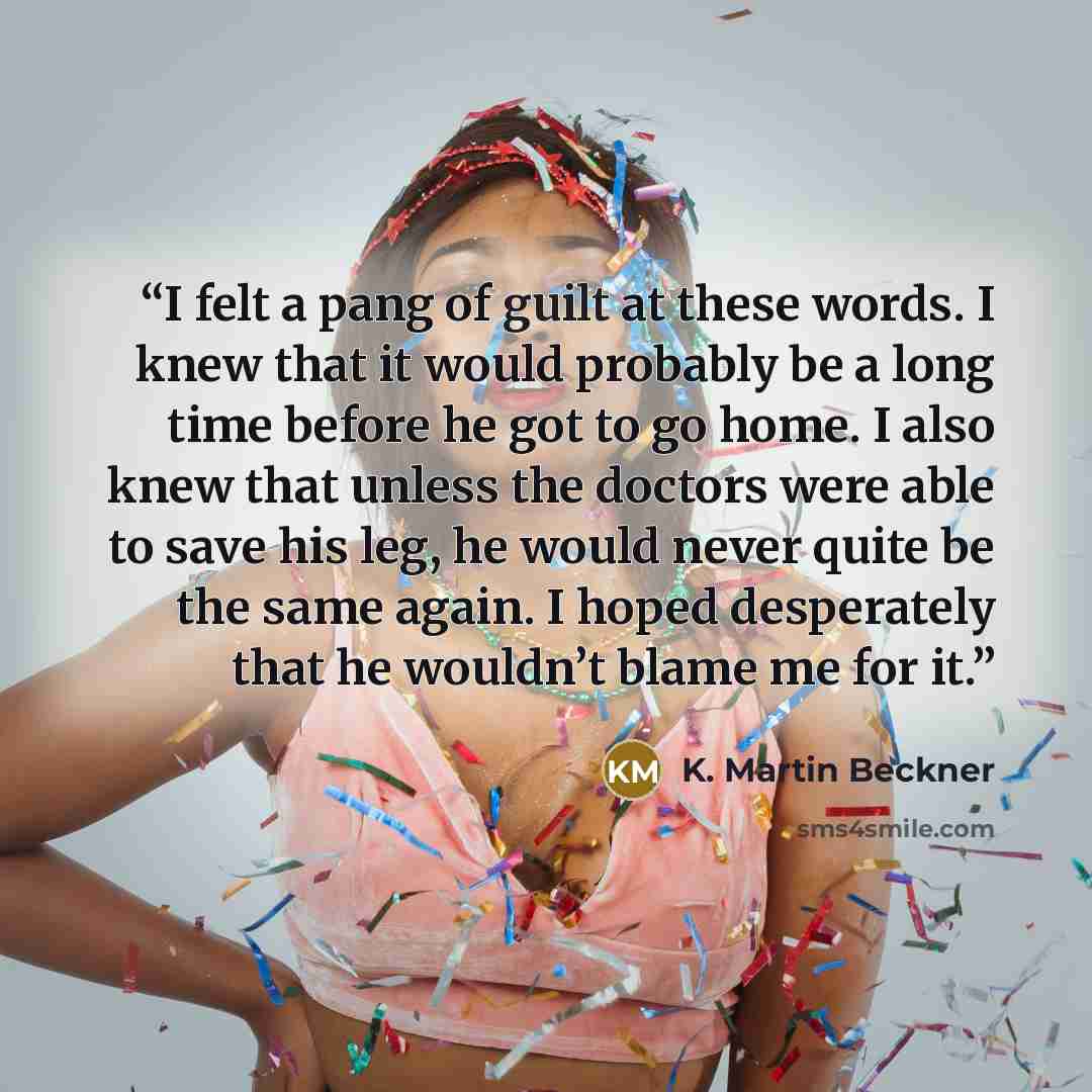 “I felt a pang of guilt at these words. I knew that it would probably be a long time before he got to go home. I also knew that unless the doctors were able to save his leg, he would never quite be the same again. I hoped desperately that he wouldn’t blame me for it.” quote by K. Martin Beckner