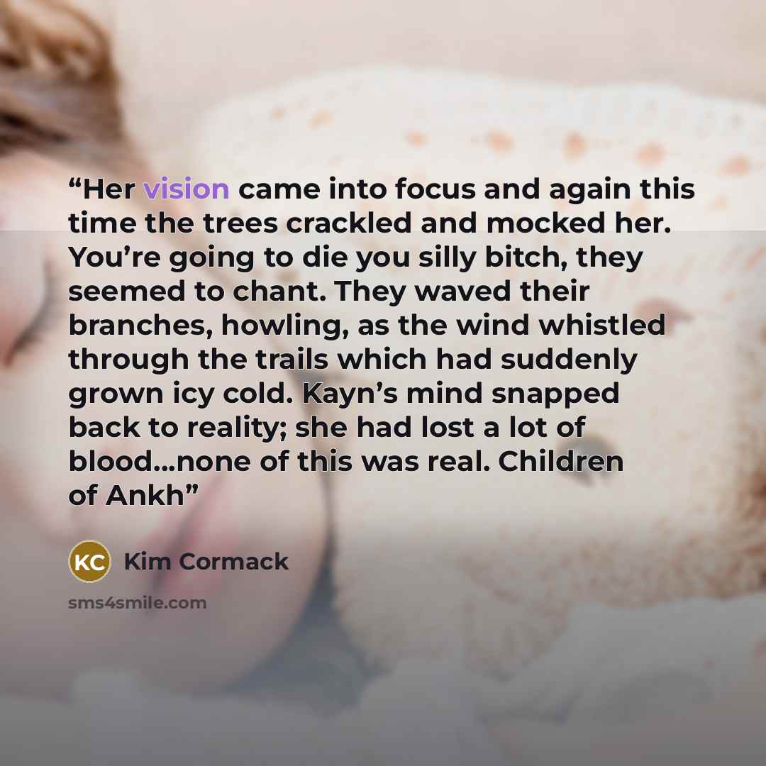 “Her vision came into focus and again this time the trees crackled and mocked her. You’re going to die you silly bitch, they seemed to chant. They waved their branches, howling, as the wind whistled through the trails which had suddenly grown icy cold. Kayn’s mind snapped back to reality; she had…” quote by Kim Cormack
