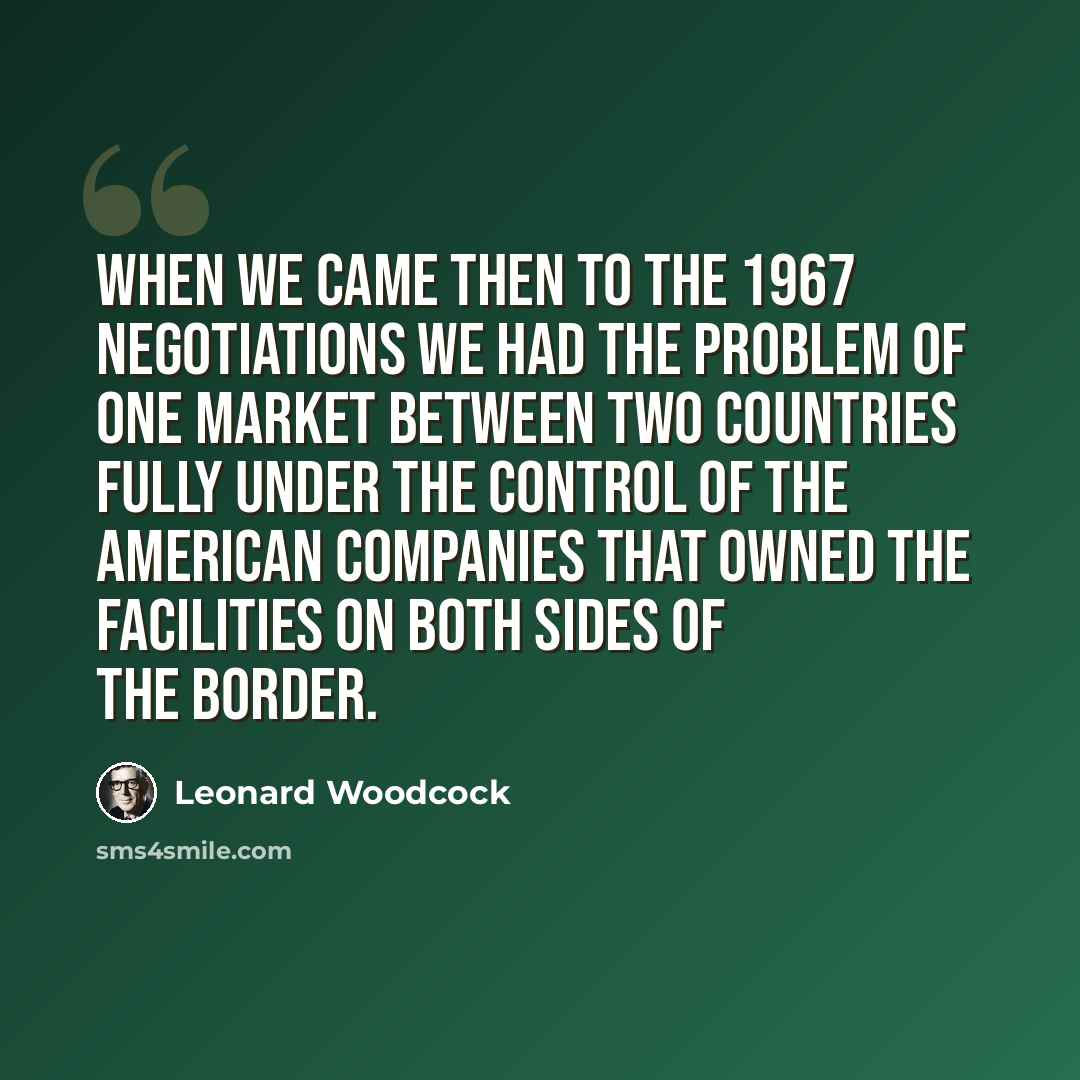 “When we came then to the 1967 negotiations we had the problem of one market between two countries fully under the control of the American companies that owned the facilities on both sides of the border.” quote by Leonard Woodcock