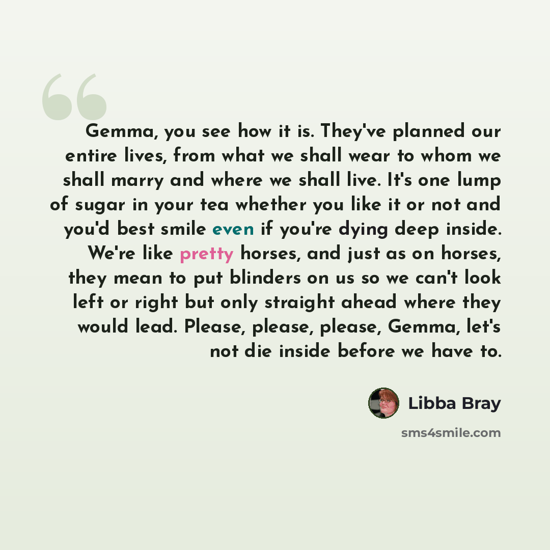 “Gemma, you see how it is. They've planned our entire lives, from what we shall wear to whom we shall marry and where we shall live. It's one lump of sugar in your tea whether you like it or not and you'd best smile even if you're dying deep inside. We're like pretty horses, and just as on horses…” quote by Libba Bray